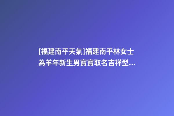 [福建南平天氣]福建南平林女士為羊年新生男寶寶取名吉祥型套餐-第1張-公司起名-玄機派